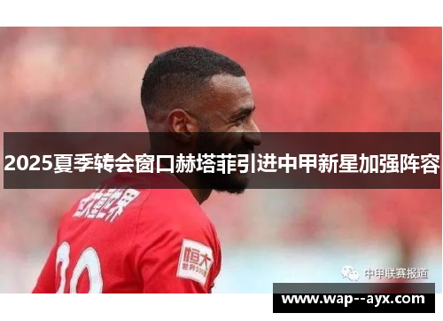 2025夏季转会窗口赫塔菲引进中甲新星加强阵容 2025夏季转会窗口赫塔菲引进中甲新星加强阵容
