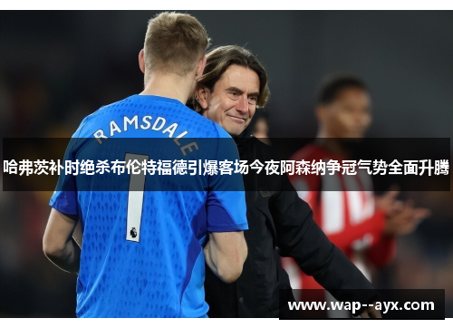 哈弗茨补时绝杀布伦特福德引爆客场今夜阿森纳争冠气势全面升腾
