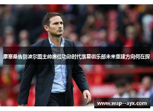 康塞桑告别波尔图主帅席位功勋时代落幕俱乐部未来重建方向何在探