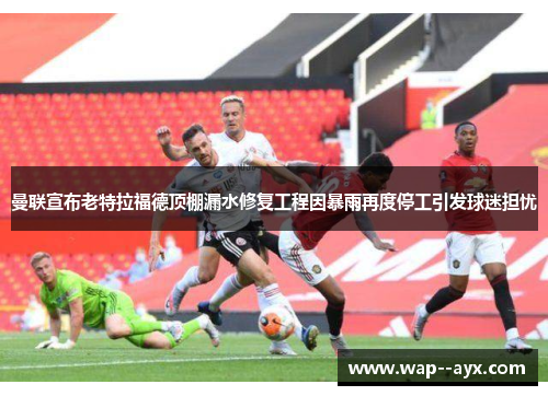 曼联宣布老特拉福德顶棚漏水修复工程因暴雨再度停工引发球迷担忧