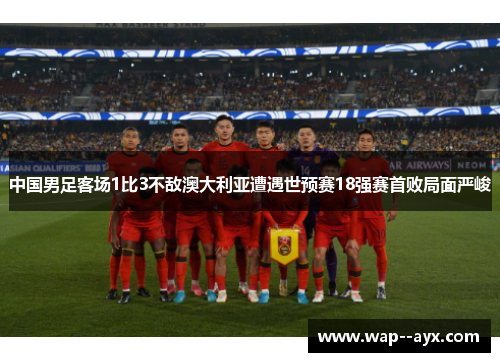 中国男足客场1比3不敌澳大利亚遭遇世预赛18强赛首败局面严峻 中国男足客场1比3不敌澳大利亚遭遇世预赛18强赛首败局面严峻